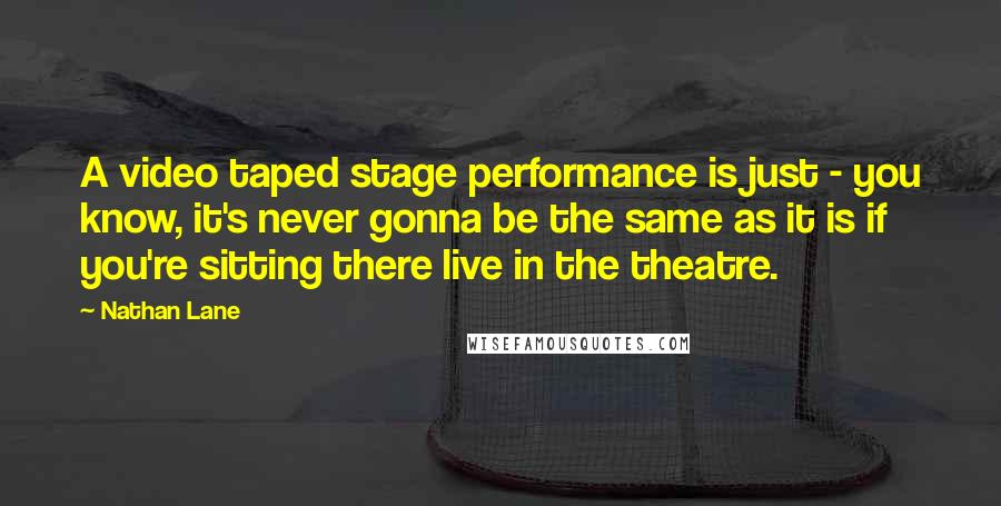 Nathan Lane Quotes: A video taped stage performance is just - you know, it's never gonna be the same as it is if you're sitting there live in the theatre.