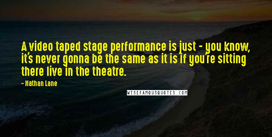 Nathan Lane Quotes: A video taped stage performance is just - you know, it's never gonna be the same as it is if you're sitting there live in the theatre.