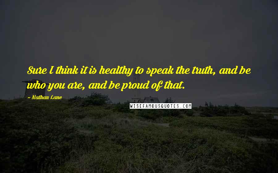 Nathan Lane Quotes: Sure I think it is healthy to speak the truth, and be who you are, and be proud of that.