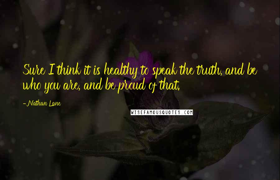 Nathan Lane Quotes: Sure I think it is healthy to speak the truth, and be who you are, and be proud of that.