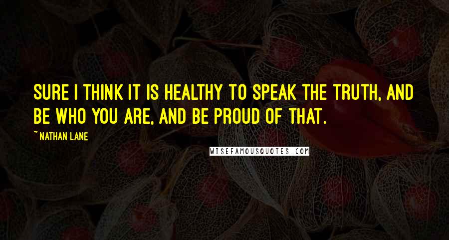 Nathan Lane Quotes: Sure I think it is healthy to speak the truth, and be who you are, and be proud of that.