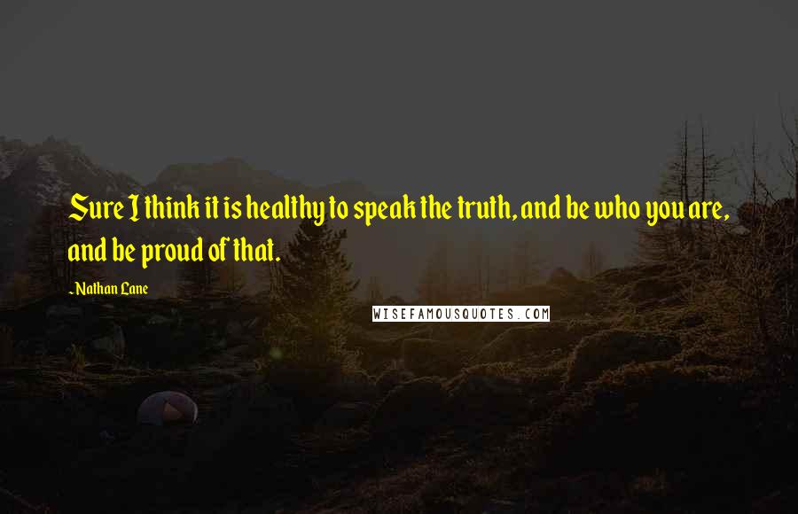 Nathan Lane Quotes: Sure I think it is healthy to speak the truth, and be who you are, and be proud of that.