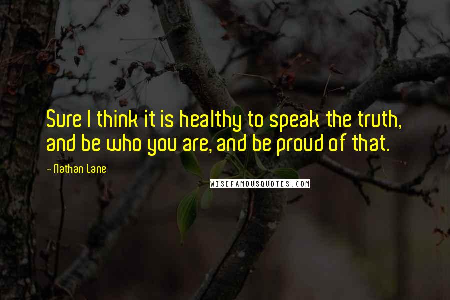 Nathan Lane Quotes: Sure I think it is healthy to speak the truth, and be who you are, and be proud of that.