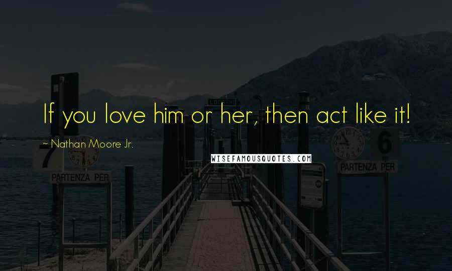 Nathan Moore Jr. Quotes: If you love him or her, then act like it!