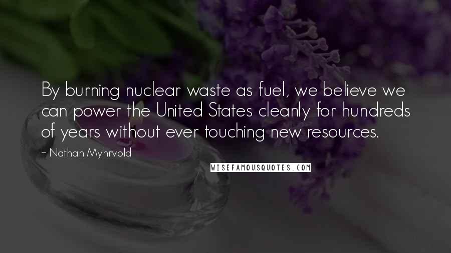 Nathan Myhrvold Quotes: By burning nuclear waste as fuel, we believe we can power the United States cleanly for hundreds of years without ever touching new resources.