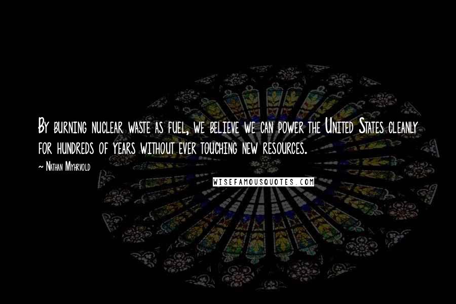 Nathan Myhrvold Quotes: By burning nuclear waste as fuel, we believe we can power the United States cleanly for hundreds of years without ever touching new resources.