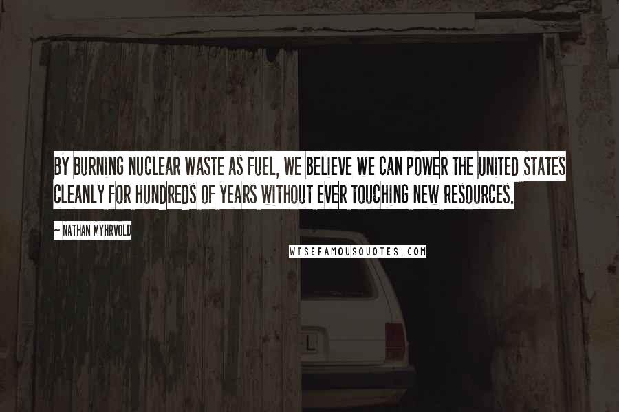 Nathan Myhrvold Quotes: By burning nuclear waste as fuel, we believe we can power the United States cleanly for hundreds of years without ever touching new resources.