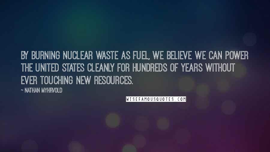 Nathan Myhrvold Quotes: By burning nuclear waste as fuel, we believe we can power the United States cleanly for hundreds of years without ever touching new resources.