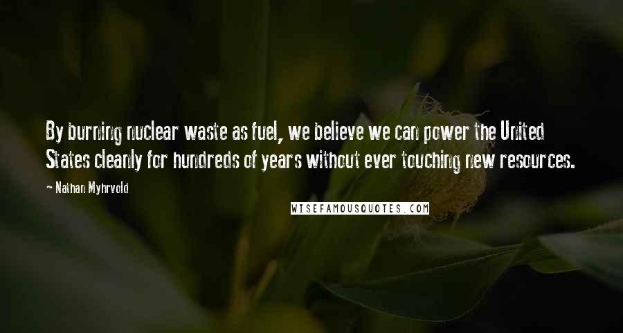 Nathan Myhrvold Quotes: By burning nuclear waste as fuel, we believe we can power the United States cleanly for hundreds of years without ever touching new resources.