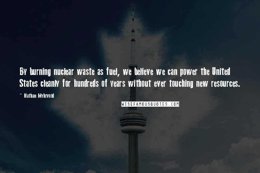 Nathan Myhrvold Quotes: By burning nuclear waste as fuel, we believe we can power the United States cleanly for hundreds of years without ever touching new resources.