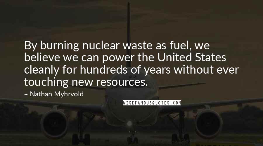 Nathan Myhrvold Quotes: By burning nuclear waste as fuel, we believe we can power the United States cleanly for hundreds of years without ever touching new resources.