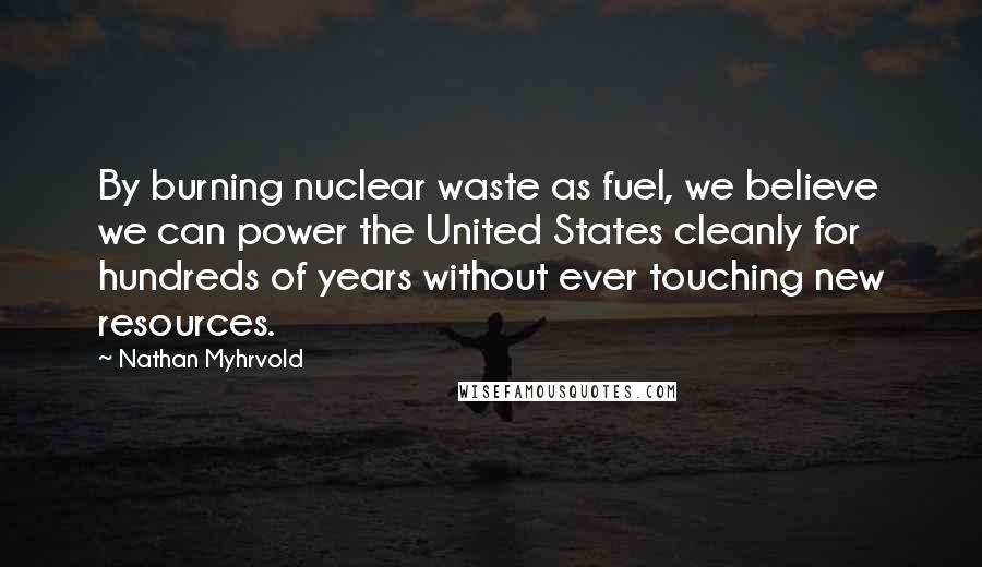 Nathan Myhrvold Quotes: By burning nuclear waste as fuel, we believe we can power the United States cleanly for hundreds of years without ever touching new resources.