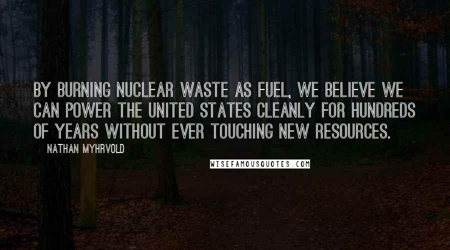 Nathan Myhrvold Quotes: By burning nuclear waste as fuel, we believe we can power the United States cleanly for hundreds of years without ever touching new resources.