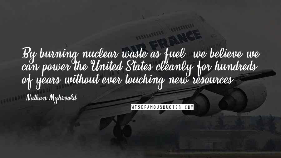 Nathan Myhrvold Quotes: By burning nuclear waste as fuel, we believe we can power the United States cleanly for hundreds of years without ever touching new resources.