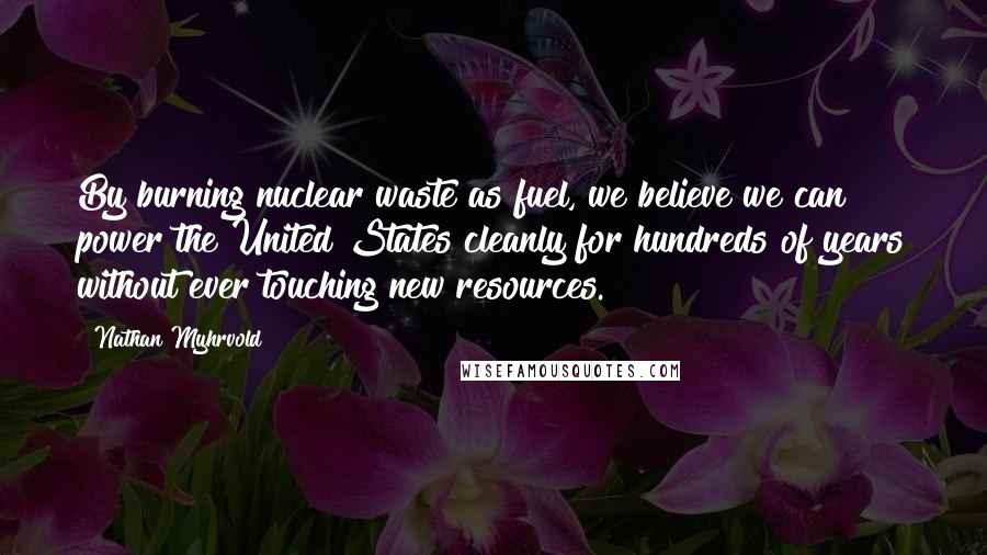 Nathan Myhrvold Quotes: By burning nuclear waste as fuel, we believe we can power the United States cleanly for hundreds of years without ever touching new resources.