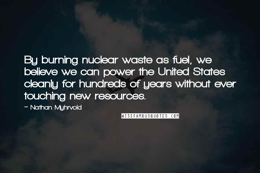 Nathan Myhrvold Quotes: By burning nuclear waste as fuel, we believe we can power the United States cleanly for hundreds of years without ever touching new resources.