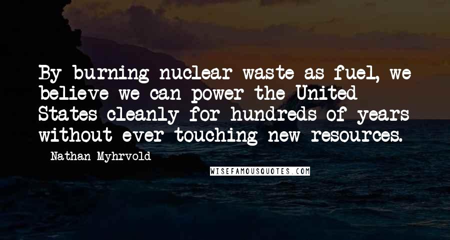 Nathan Myhrvold Quotes: By burning nuclear waste as fuel, we believe we can power the United States cleanly for hundreds of years without ever touching new resources.