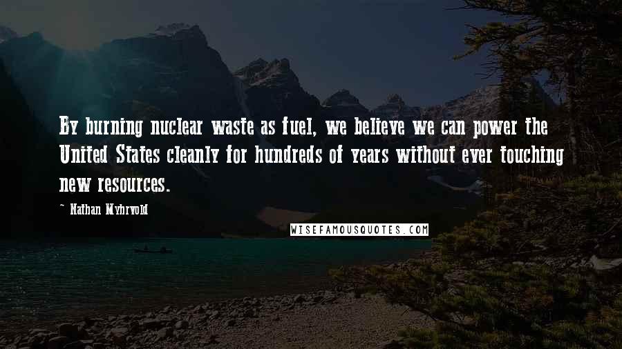 Nathan Myhrvold Quotes: By burning nuclear waste as fuel, we believe we can power the United States cleanly for hundreds of years without ever touching new resources.
