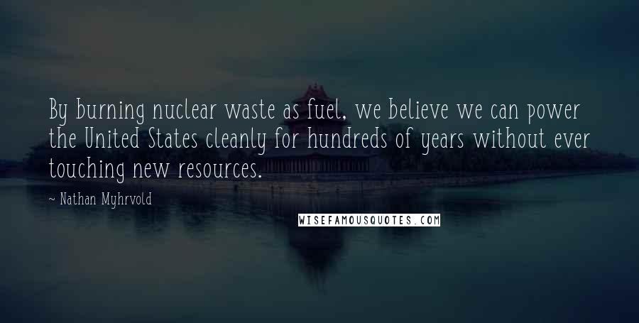 Nathan Myhrvold Quotes: By burning nuclear waste as fuel, we believe we can power the United States cleanly for hundreds of years without ever touching new resources.