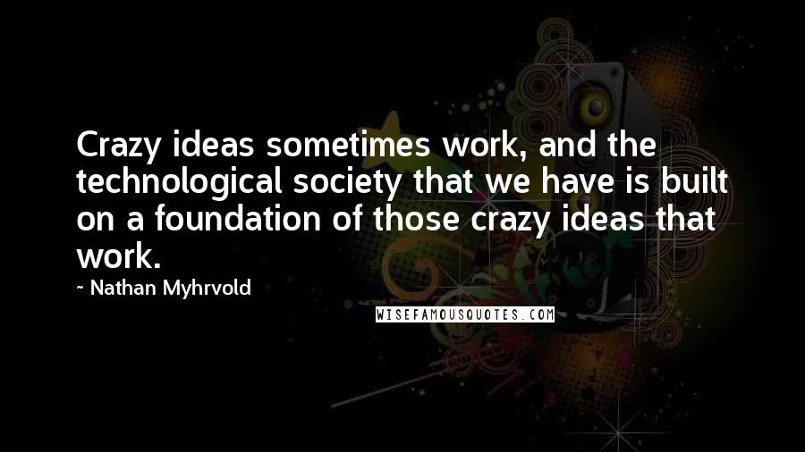 Nathan Myhrvold Quotes: Crazy ideas sometimes work, and the technological society that we have is built on a foundation of those crazy ideas that work.