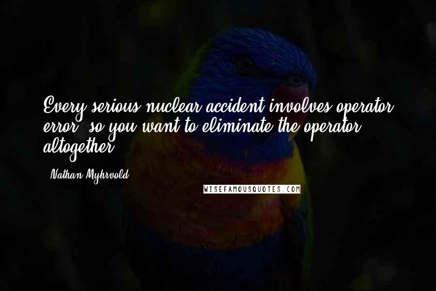 Nathan Myhrvold Quotes: Every serious nuclear accident involves operator error, so you want to eliminate the operator altogether.