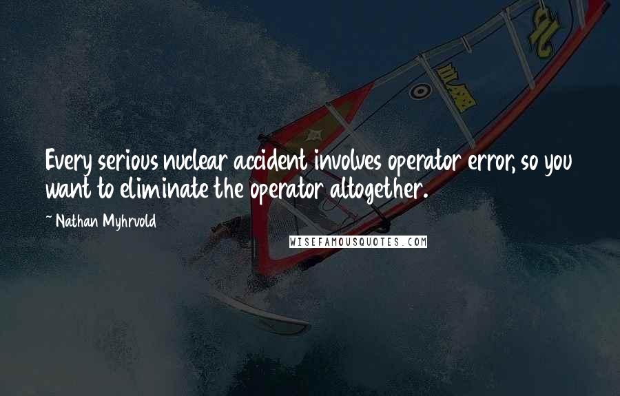 Nathan Myhrvold Quotes: Every serious nuclear accident involves operator error, so you want to eliminate the operator altogether.