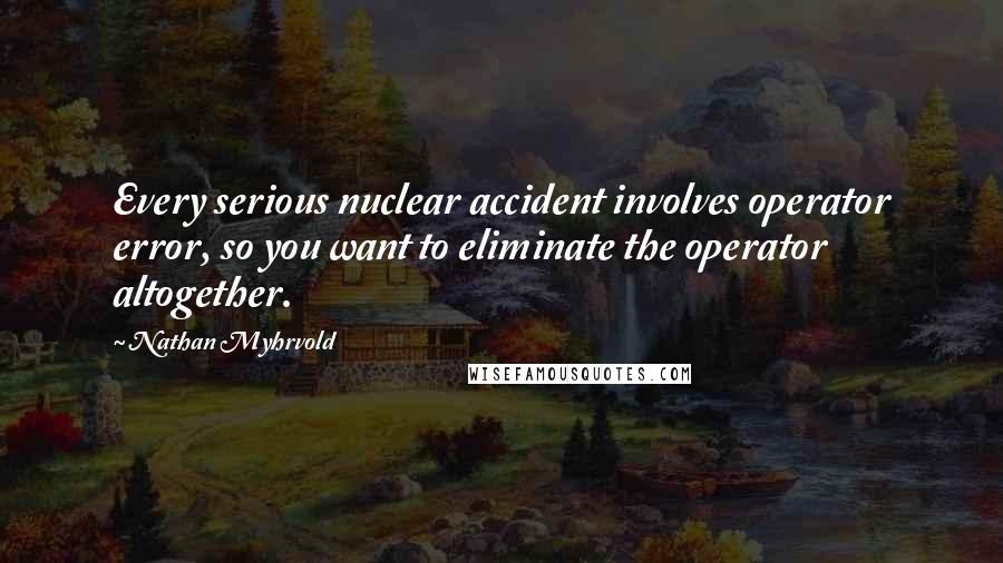 Nathan Myhrvold Quotes: Every serious nuclear accident involves operator error, so you want to eliminate the operator altogether.