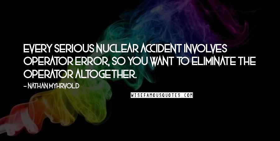 Nathan Myhrvold Quotes: Every serious nuclear accident involves operator error, so you want to eliminate the operator altogether.