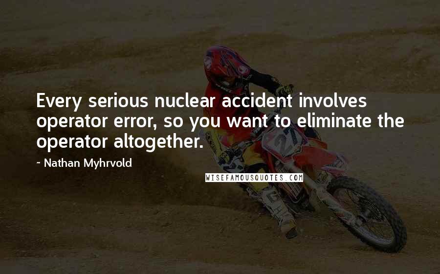 Nathan Myhrvold Quotes: Every serious nuclear accident involves operator error, so you want to eliminate the operator altogether.