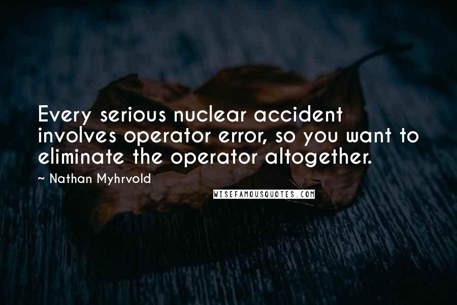 Nathan Myhrvold Quotes: Every serious nuclear accident involves operator error, so you want to eliminate the operator altogether.