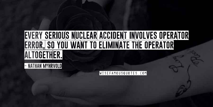 Nathan Myhrvold Quotes: Every serious nuclear accident involves operator error, so you want to eliminate the operator altogether.