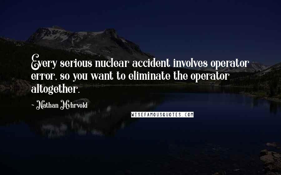 Nathan Myhrvold Quotes: Every serious nuclear accident involves operator error, so you want to eliminate the operator altogether.