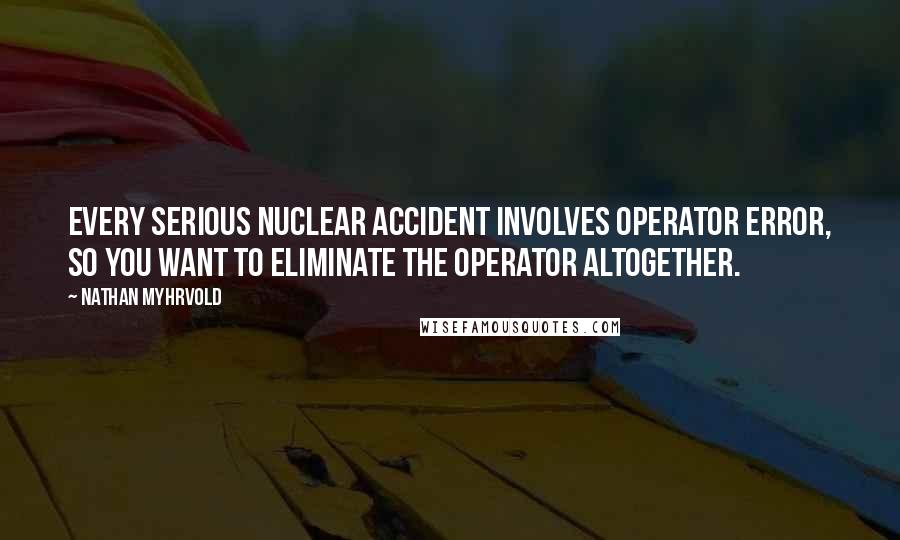 Nathan Myhrvold Quotes: Every serious nuclear accident involves operator error, so you want to eliminate the operator altogether.