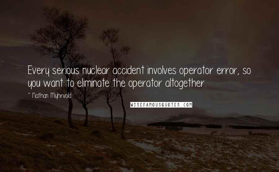 Nathan Myhrvold Quotes: Every serious nuclear accident involves operator error, so you want to eliminate the operator altogether.