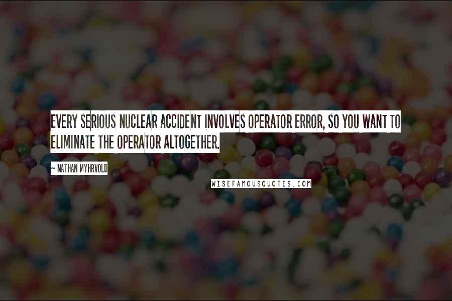 Nathan Myhrvold Quotes: Every serious nuclear accident involves operator error, so you want to eliminate the operator altogether.