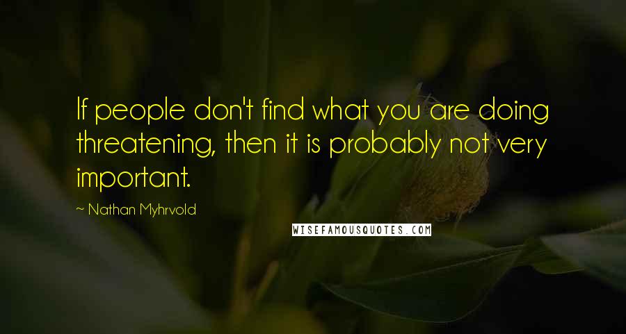 Nathan Myhrvold Quotes: If people don't find what you are doing threatening, then it is probably not very important.