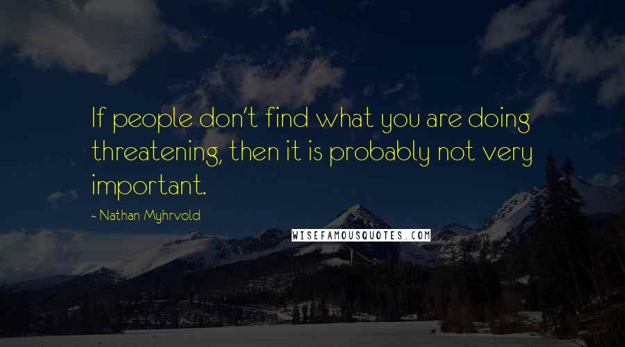 Nathan Myhrvold Quotes: If people don't find what you are doing threatening, then it is probably not very important.