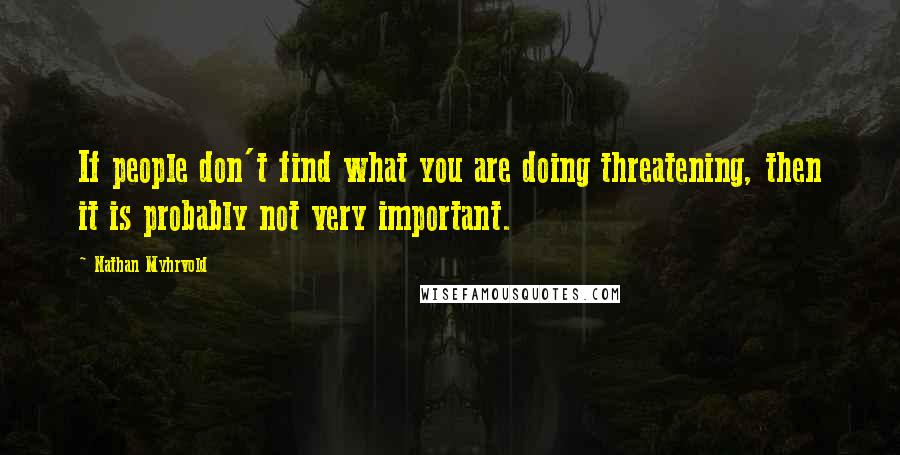 Nathan Myhrvold Quotes: If people don't find what you are doing threatening, then it is probably not very important.