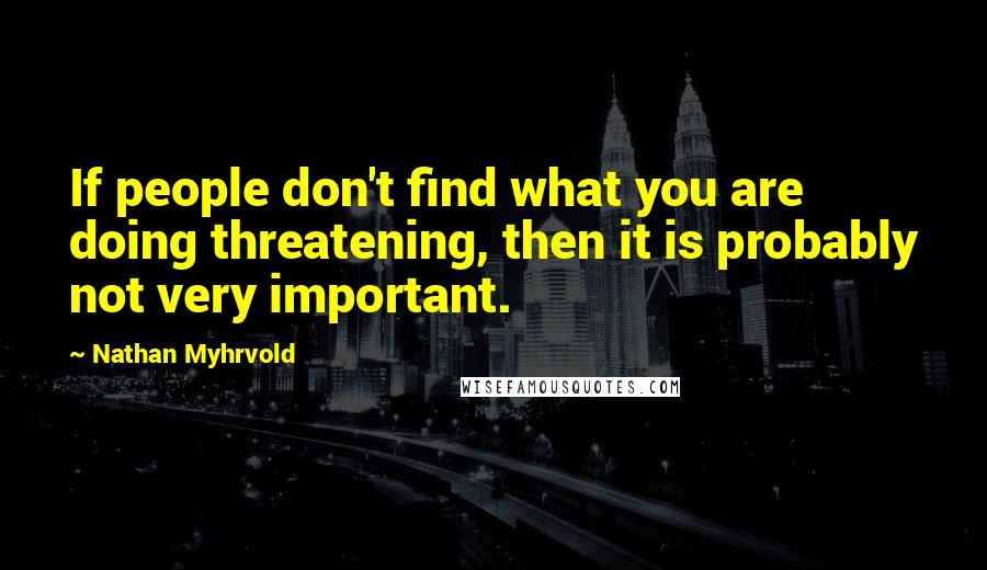 Nathan Myhrvold Quotes: If people don't find what you are doing threatening, then it is probably not very important.