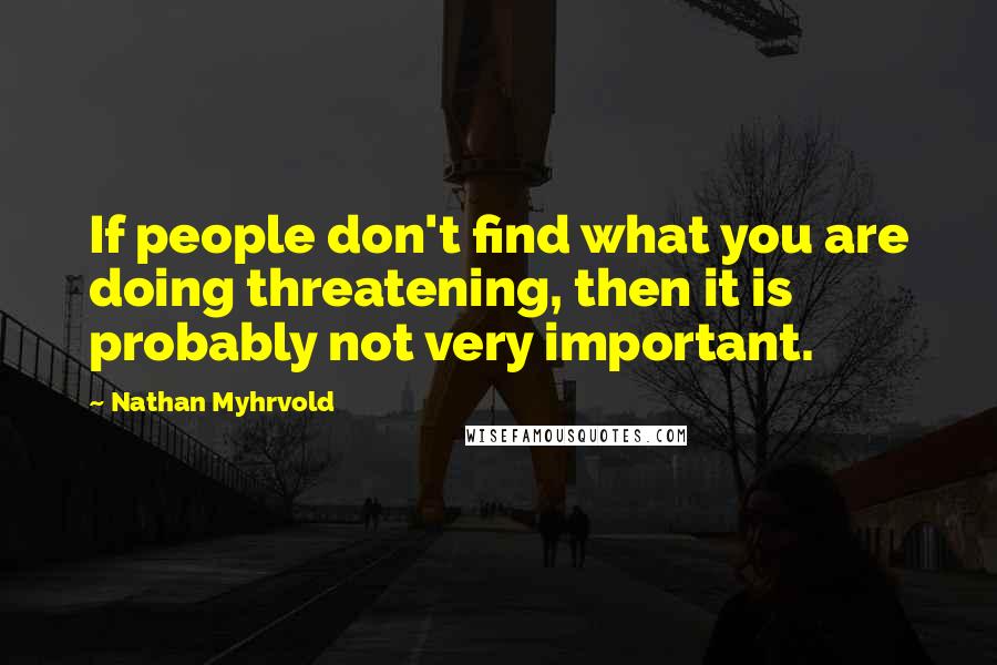 Nathan Myhrvold Quotes: If people don't find what you are doing threatening, then it is probably not very important.