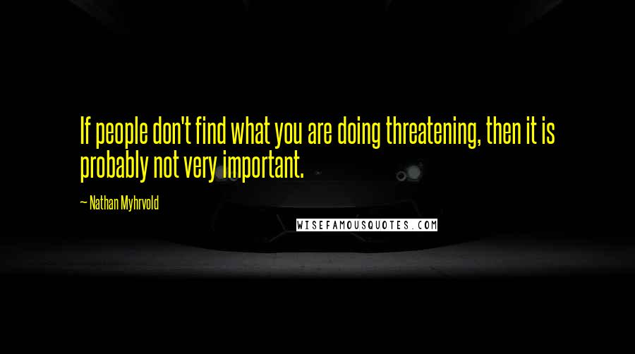 Nathan Myhrvold Quotes: If people don't find what you are doing threatening, then it is probably not very important.