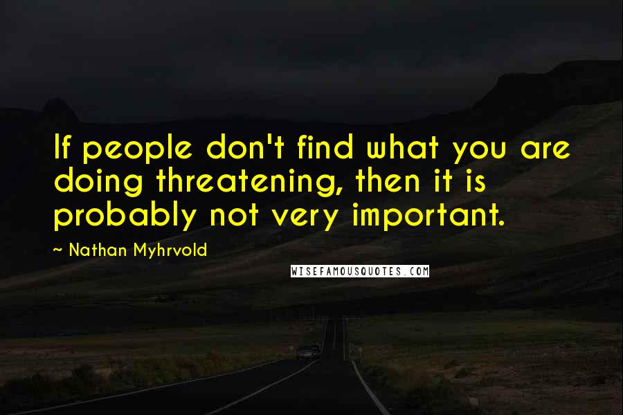 Nathan Myhrvold Quotes: If people don't find what you are doing threatening, then it is probably not very important.