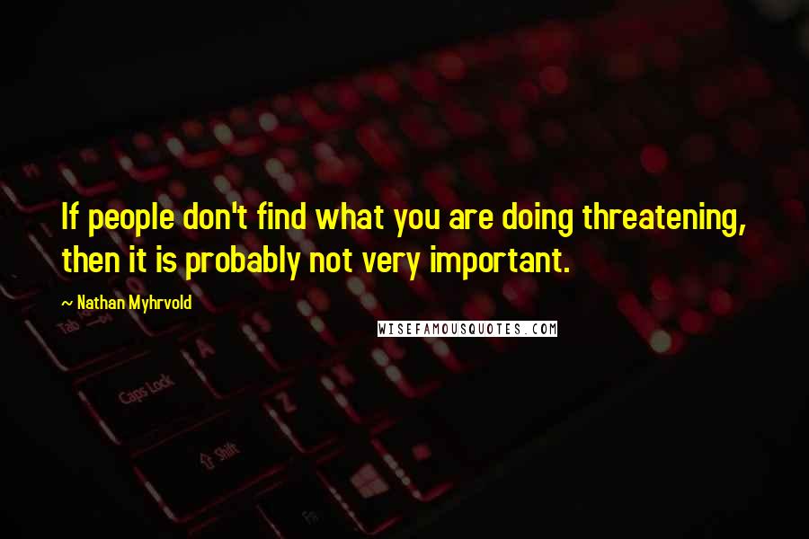 Nathan Myhrvold Quotes: If people don't find what you are doing threatening, then it is probably not very important.