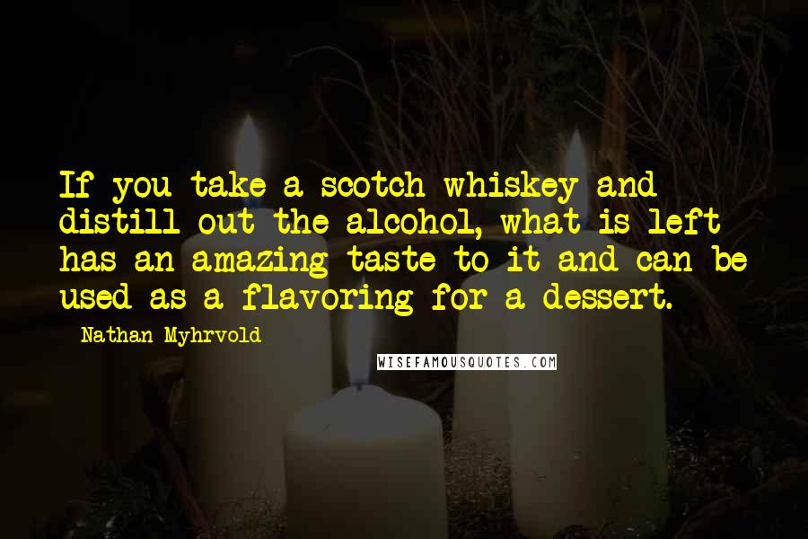 Nathan Myhrvold Quotes: If you take a scotch whiskey and distill out the alcohol, what is left has an amazing taste to it and can be used as a flavoring for a dessert.