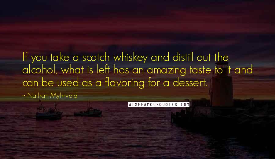 Nathan Myhrvold Quotes: If you take a scotch whiskey and distill out the alcohol, what is left has an amazing taste to it and can be used as a flavoring for a dessert.