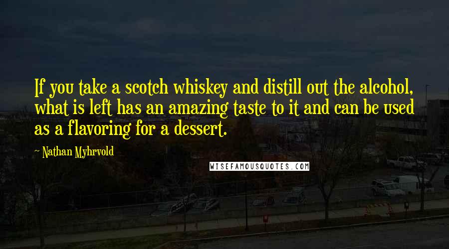 Nathan Myhrvold Quotes: If you take a scotch whiskey and distill out the alcohol, what is left has an amazing taste to it and can be used as a flavoring for a dessert.