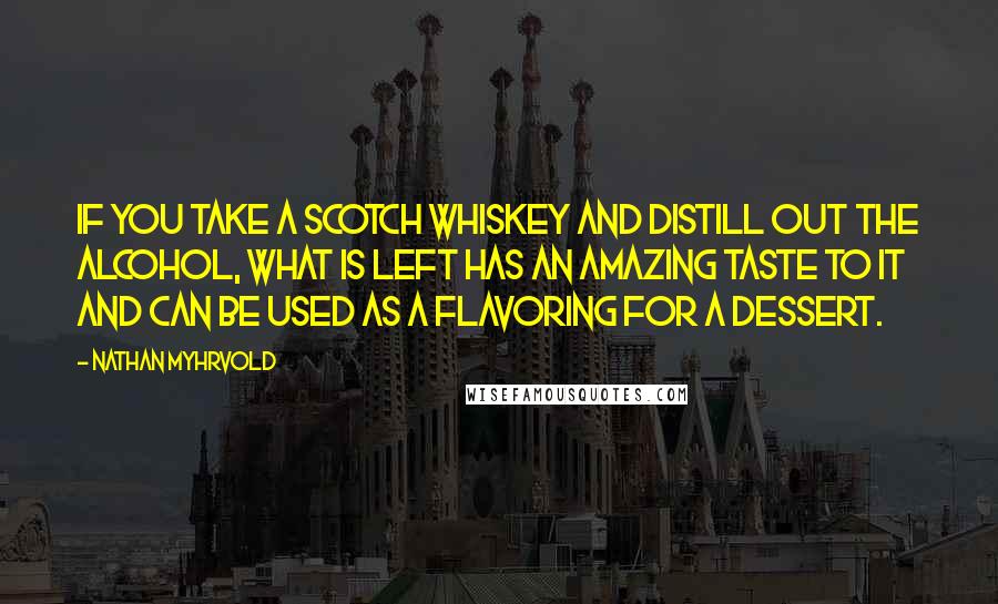 Nathan Myhrvold Quotes: If you take a scotch whiskey and distill out the alcohol, what is left has an amazing taste to it and can be used as a flavoring for a dessert.