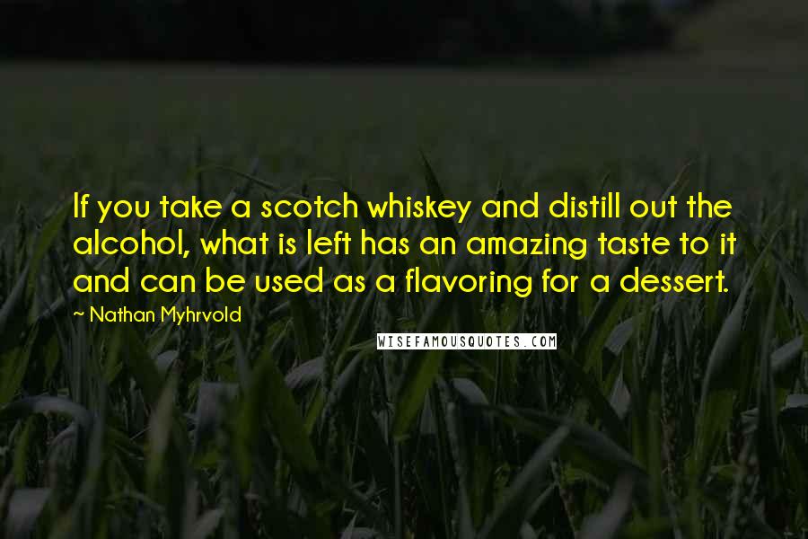 Nathan Myhrvold Quotes: If you take a scotch whiskey and distill out the alcohol, what is left has an amazing taste to it and can be used as a flavoring for a dessert.