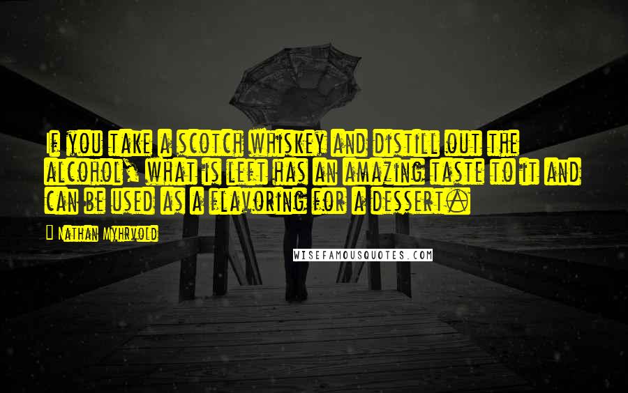 Nathan Myhrvold Quotes: If you take a scotch whiskey and distill out the alcohol, what is left has an amazing taste to it and can be used as a flavoring for a dessert.