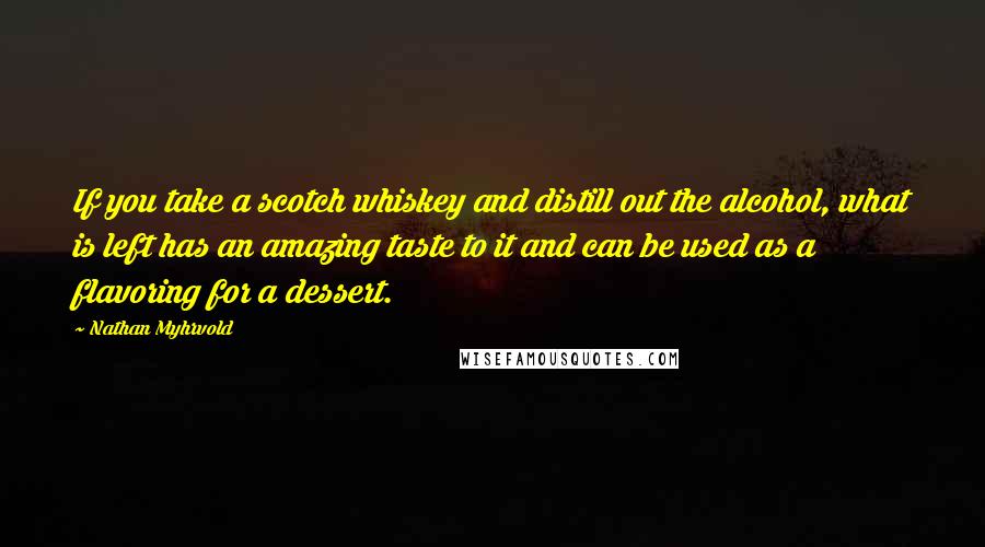 Nathan Myhrvold Quotes: If you take a scotch whiskey and distill out the alcohol, what is left has an amazing taste to it and can be used as a flavoring for a dessert.